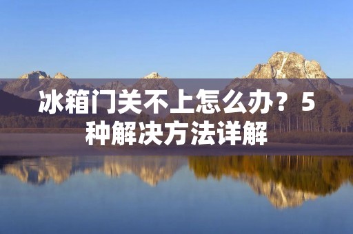 冰箱门关不上怎么办？5种解决方法详解