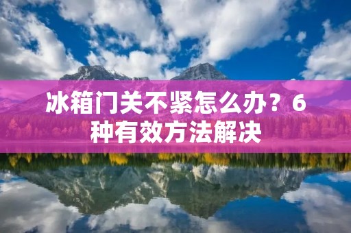 冰箱门关不紧怎么办?6种有效方法解决 冰箱门关不紧怎么办?6种有效方法解决