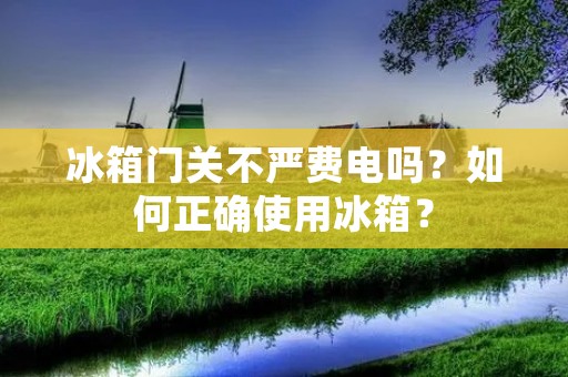 冰箱门关不严费电吗？如何正确使用冰箱？