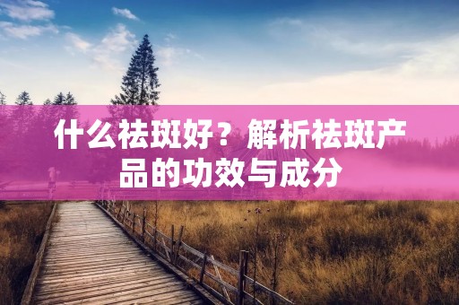 什么祛斑好?解析祛斑产品的功效与成分 什么祛斑好?解析祛斑产品的功效与成分