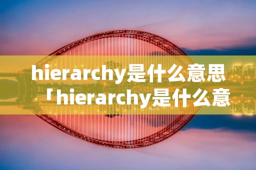 hierarchy是什么意思「hierarchy是什么意思中文翻译」 hierarchy是什么意思「hierarchy是什么意思中文翻译」