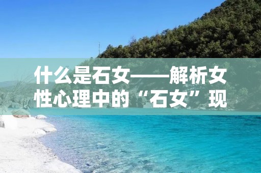 什么是石女——解析女性心理中的“石女”现象 什么是石女——解析女性心理中的“石女”现象
