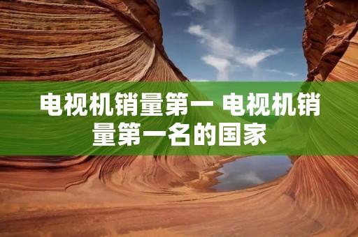 电视机销量第一 电视机销量第一名的国家