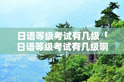 日语等级考试有几级「日语等级考试有几级啊」 日语等级考试有几级「日语等级考试有几级啊」