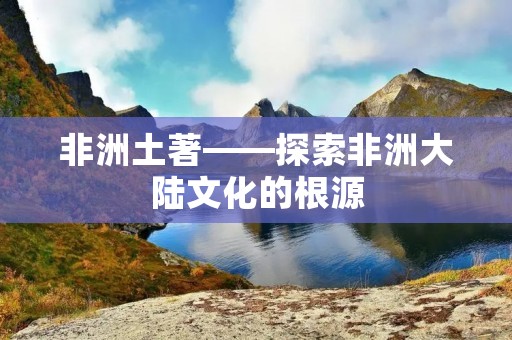 非洲土著——探索非洲大陆文化的根源 非洲土著——探索非洲大陆文化的根源