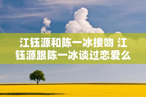 江钰源和陈一冰接吻 江钰源跟陈一冰谈过恋爱么 江钰源和陈一冰接吻 江钰源跟陈一冰谈过恋爱么
