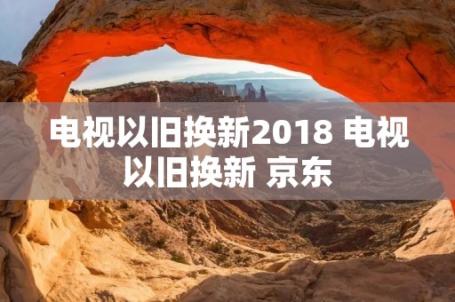 电视以旧换新2018 电视以旧换新 京东