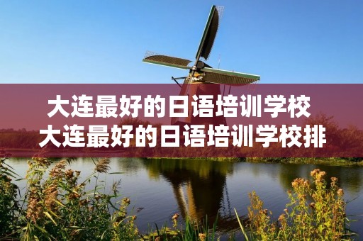 大连最好的日语培训学校 大连最好的日语培训学校排名