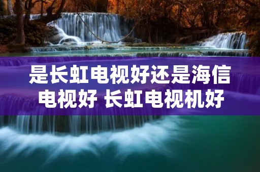 是长虹电视好还是海信电视好 长虹电视机好还是海信电视机好 是长虹电视好还是海信电视好 长虹电视机好还是海信电视机好