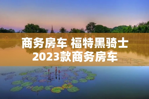 商务房车 福特黑骑士2023款商务房车