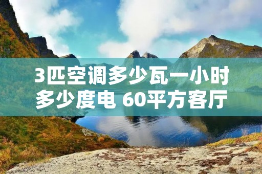 3匹空调多少瓦一小时多少度电 60平方客厅3匹空调够用吗 3匹空调多少瓦一小时多少度电 60平方客厅3匹空调够用吗