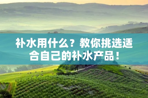 补水用什么?教你挑选适合自己的补水产品! 补水用什么?教你挑选适合自己的补水产品!