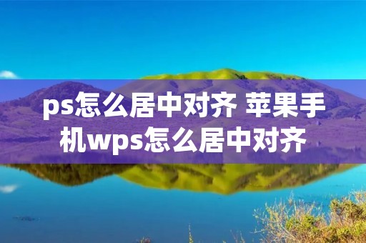 ps怎么居中对齐 苹果手机wps怎么居中对齐 ps怎么居中对齐 苹果手机wps怎么居中对齐