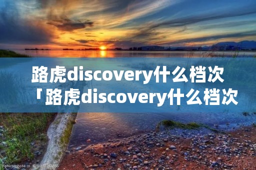 路虎discovery什么档次「路虎discovery什么档次多少钱」 路虎discovery什么档次「路虎discovery什么档次多少钱」
