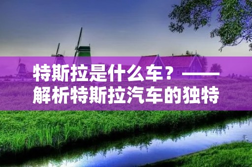 特斯拉是什么车?——解析特斯拉汽车的独特魅力