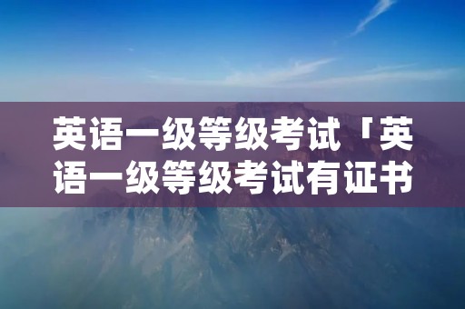 英语一级等级考试「英语一级等级考试有证书吗」 英语一级等级考试「英语一级等级考试有证书吗」