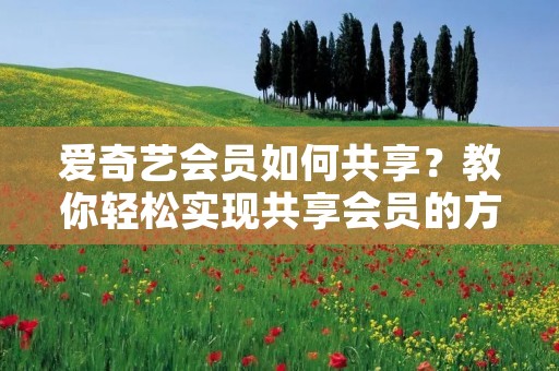 爱奇艺会员如何共享?教你轻松实现共享会员的方法 爱奇艺会员如何共享?教你轻松实现共享会员的方法