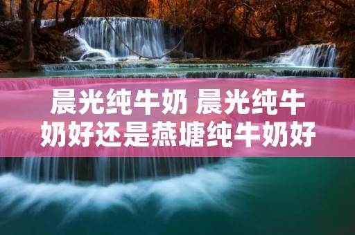 晨光纯牛奶 晨光纯牛奶好还是燕塘纯牛奶好