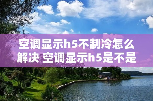 空调显示h5不制冷怎么解决 空调显示h5是不是坏了 空调显示h5不制冷怎么解决 空调显示h5是不是坏了