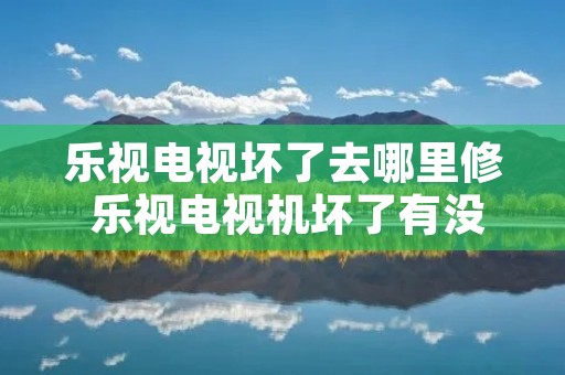 乐视电视坏了去哪里修 乐视电视机坏了有没有维修**号码