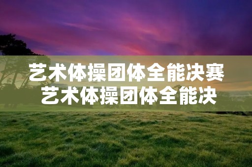 艺术体操团体全能决赛 艺术体操团体全能决赛结果