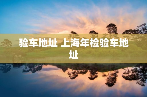 验车地址 上海年检验车地址 验车地址 上海年检验车地址