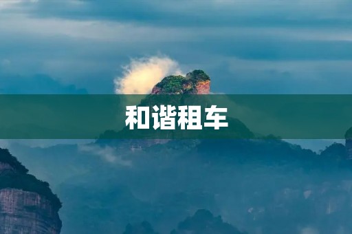 和谐租车:用科技与服务打造出行新体验 和谐租车:用科技与服务打造出行新体验