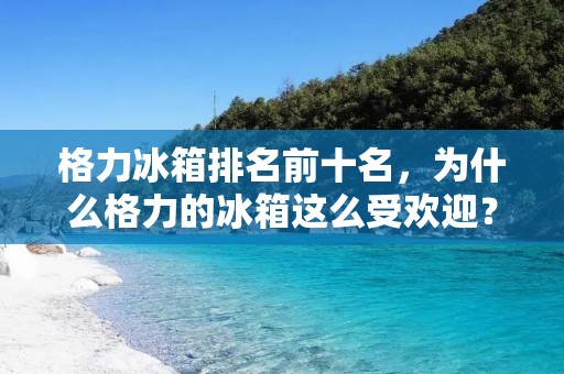 格力冰箱排名前十名,为什么格力的冰箱这么受欢迎? 格力冰箱排名前十名,为什么格力的冰箱这么受欢迎?