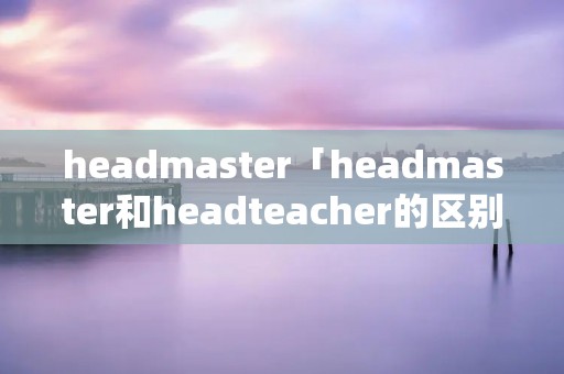 headmaster「headmaster和headteacher的区别」 headmaster「headmaster和headteacher的区别」