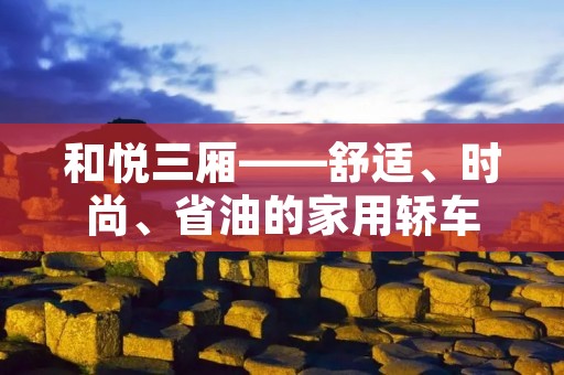 和悦三厢——舒适、时尚、省油的家用轿车 和悦三厢——舒适、时尚、省油的家用轿车