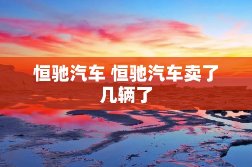恒驰汽车 恒驰汽车卖了几辆了
