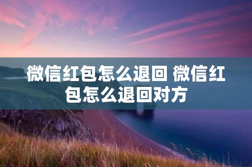 微信红包怎么退回 微信红包怎么退回对方
