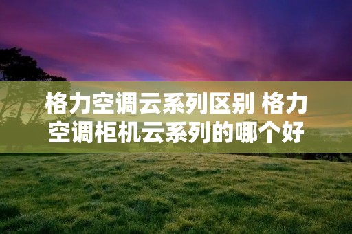 格力空调云系列区别 格力空调柜机云系列的哪个好