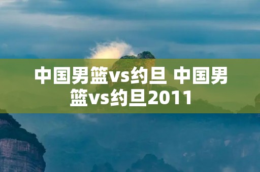 中国男篮vs约旦 中国男篮vs约旦2011 中国男篮vs约旦 中国男篮vs约旦2011