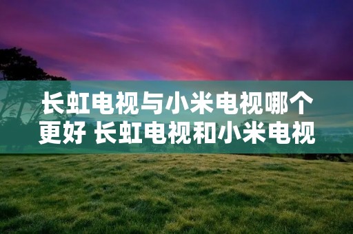 长虹电视与小米电视哪个更好 长虹电视和小米电视哪个质量好
