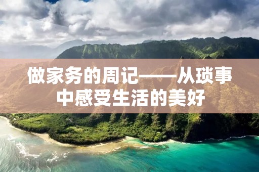 做家务的周记——从琐事中感受生活的美好 做家务的周记——从琐事中感受生活的美好