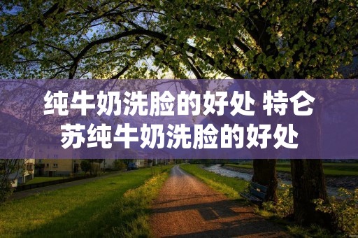 纯牛奶洗脸的好处 特仑苏纯牛奶洗脸的好处
