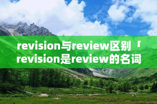 revision与review区别「revision是review的名词吗」 revision与review区别「revision是review的名词吗」