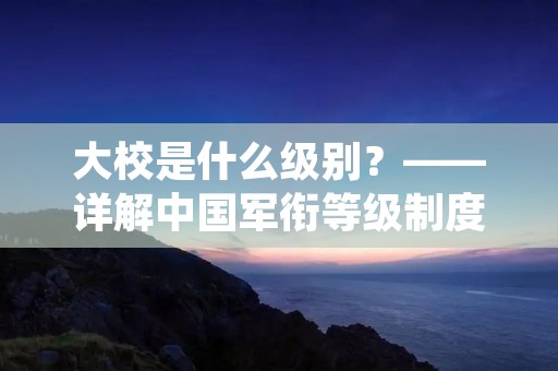 大校是什么级别？——详解中国军衔等级制度
