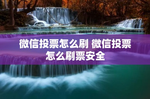 微信投票怎么刷 微信投票怎么刷票安全