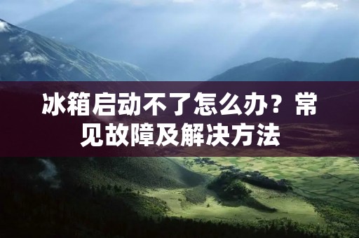 冰箱启动不了怎么办?常见故障及解决方法 冰箱启动不了怎么办?常见故障及解决方法