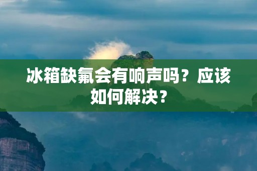 冰箱缺氟会有响声吗?应该如何解决? 冰箱缺氟会有响声吗?应该如何解决?