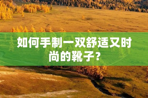 如何手制一双舒适又时尚的靴子? 如何手制一双舒适又时尚的靴子?