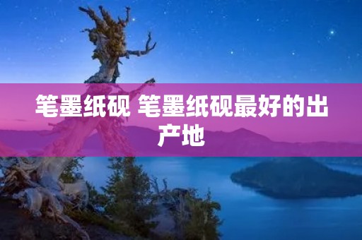 笔墨纸砚 笔墨纸砚最好的出产地