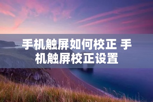 手机触屏如何校正 手机触屏校正设置
