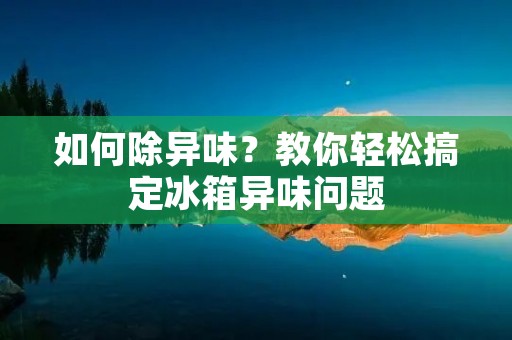 如何除异味？教你轻松搞定冰箱异味问题