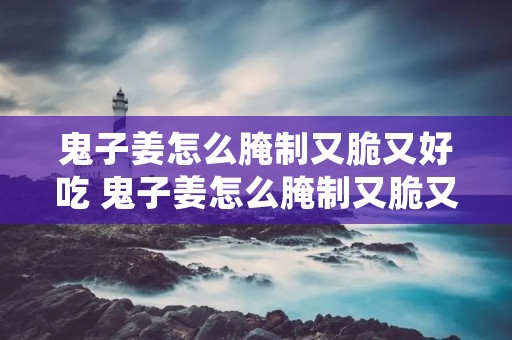 鬼子姜怎么腌制又脆又好吃 鬼子姜怎么腌制又脆又好吃不黑 鬼子姜怎么腌制又脆又好吃 鬼子姜怎么腌制又脆又好吃不黑