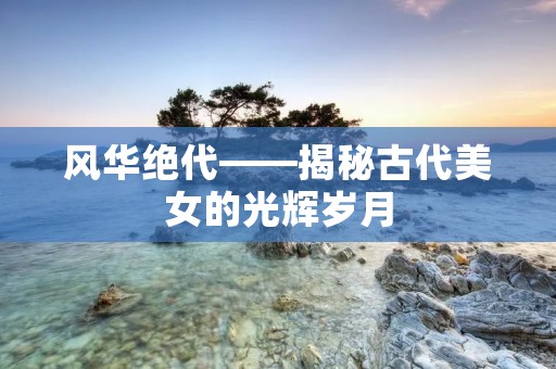 风华绝代——揭秘古代美女的光辉岁月 风华绝代——揭秘古代美女的光辉岁月