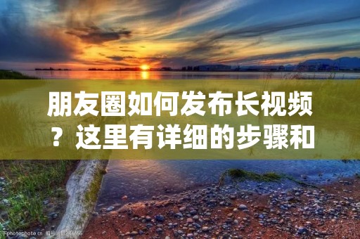 朋友圈如何发布长视频?这里有详细的步骤和技巧,让你的视频更加吸引人! 朋友圈如何发布长视频?这里有详细的步骤和技巧,让你的视频更加吸引人!