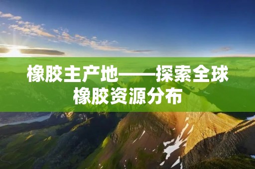 橡胶主产地——探索全球橡胶资源分布